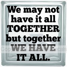 We may not have it all TOGETHER but together WE HAVE IT ALL.